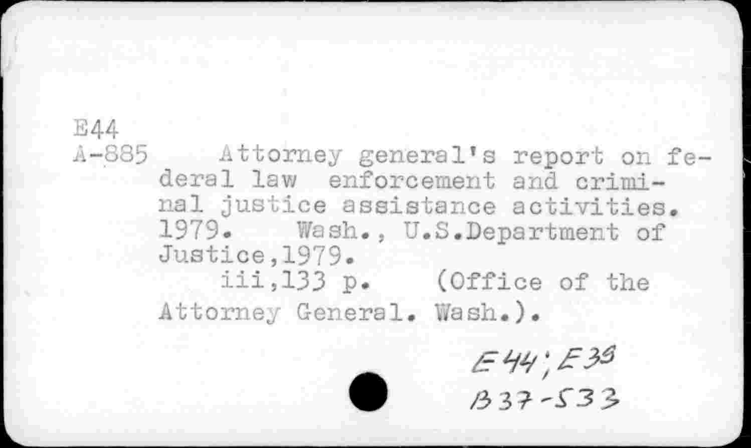 ﻿E44
4-885 Attorney general’s report on federal law enforcement and criminal justice assistance activities.
1979. Wash., U.S.Department of Justice,1979.
iii,133 p. (Office of the Attorney General. Wash.).
/337-^3^